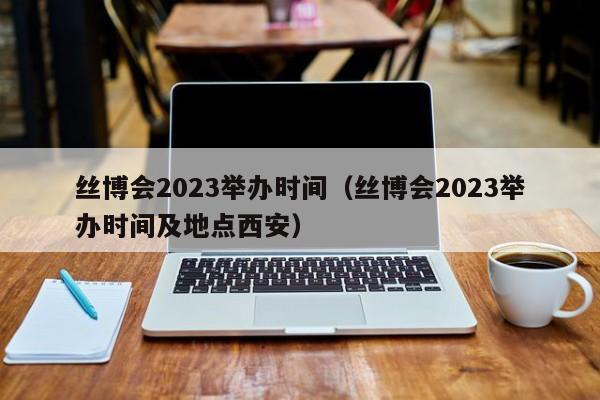 丝博会2023举办时间（丝博会2023举办时间及地点西安）