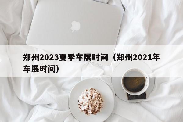 郑州2023夏季车展时间（郑州2021年车展时间）