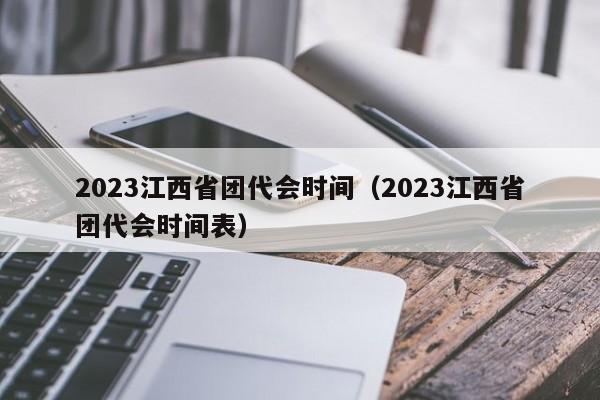 2023江西省团代会时间（2023江西省团代会时间表）