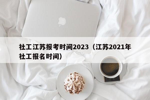 社工江苏报考时间2023（江苏2021年社工报名时间）