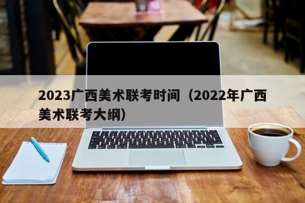 2023广西美术联考时间（2022年广西美术联考大纲）