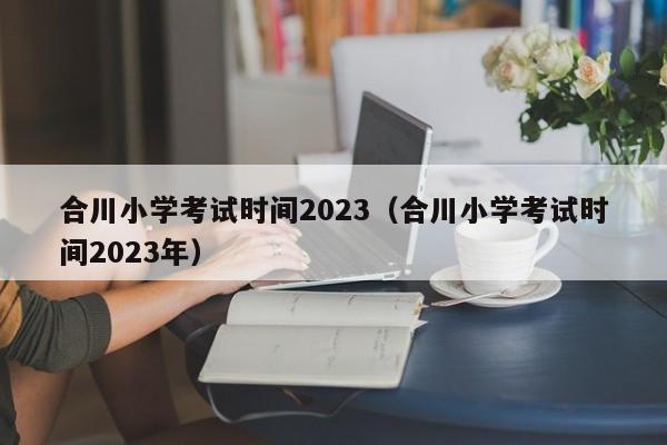 合川小学考试时间2023（合川小学考试时间2023年）