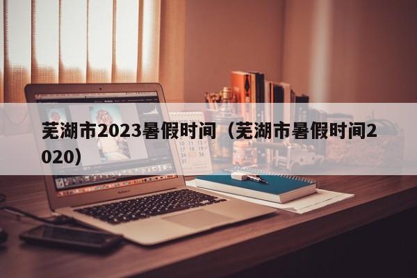 芜湖市2023暑假时间（芜湖市暑假时间2020）