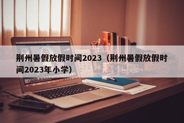 荆州暑假放假时间2023（荆州暑假放假时间2023年小学）
