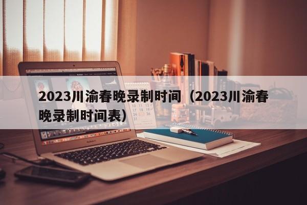 2023川渝春晚录制时间（2023川渝春晚录制时间表）