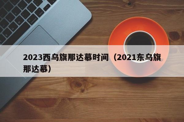 2023西乌旗那达慕时间（2021东乌旗那达慕）