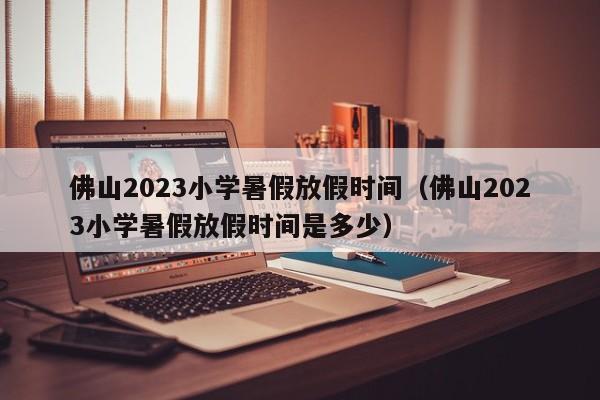 佛山2023小学暑假放假时间（佛山2023小学暑假放假时间是多少）