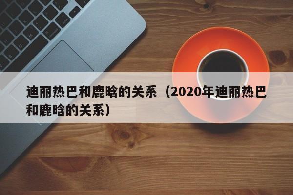 迪丽热巴和鹿晗的关系（2020年迪丽热巴和鹿晗的关系）