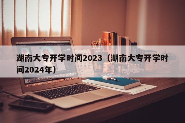 湖南大专开学时间2023（湖南大专开学时间2024年）