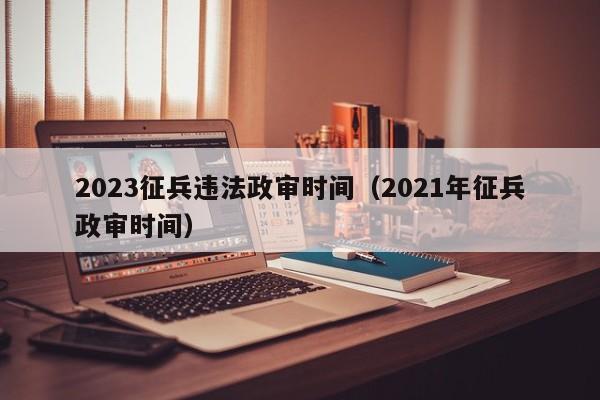 2023征兵违法政审时间（2021年征兵政审时间）