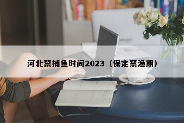 河北禁捕鱼时间2023（保定禁渔期）