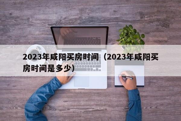 2023年咸阳买房时间（2023年咸阳买房时间是多少）