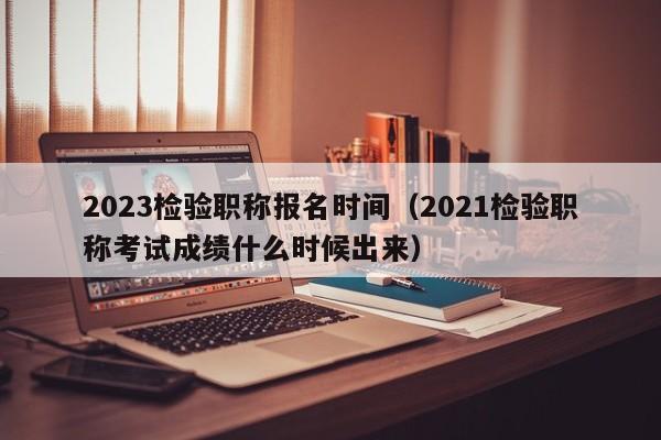 2023检验职称报名时间（2021检验职称考试成绩什么时候出来）