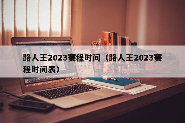 路人王2023赛程时间（路人王2023赛程时间表）