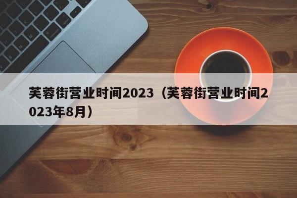 芙蓉街营业时间2023（芙蓉街营业时间2023年8月）