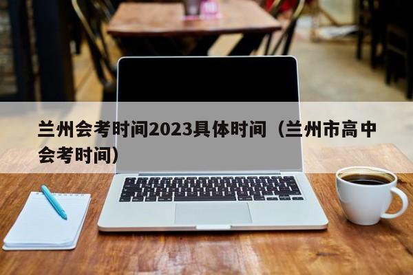 兰州会考时间2023具体时间（兰州市高中会考时间）