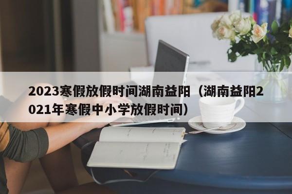 2023寒假放假时间湖南益阳（湖南益阳2021年寒假中小学放假时间）